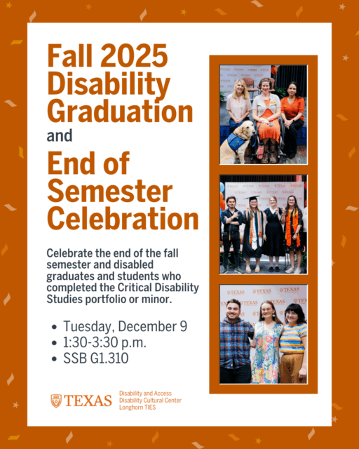 mondaywork management
2
99+

Kirsten Handler
Home
My work
Board
Tabling and Outreach
Board
TIES - Social Media Planner
Board
D&A and DCC - Social Media Planner
Graphic titled Fall 2025 Disability Graduation and End of Semester Celebration. The design features burnt orange confetti on the border and three photos of past events showing graduates, attendees and a service dog. Text reads: “Celebrate disabled graduates and students who completed the Critical Disability Studies portfolio or minor. Tuesday, December 9, 1:30–3:30 p.m., SSB G1.310.” Logos for Disability and Access, Disability Cultural Center and Longhorn TIES appear at the bottom.